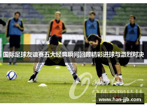 国际足球友谊赛五大经典瞬间回顾精彩进球与激烈对决