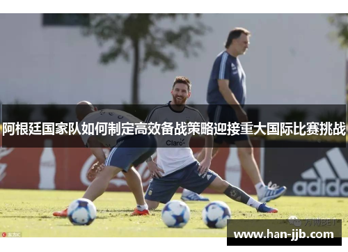 阿根廷国家队如何制定高效备战策略迎接重大国际比赛挑战