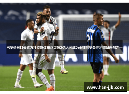 巴黎圣日耳曼官方社交媒体粉丝突破2亿大关成为全球最受关注足球俱乐部之一