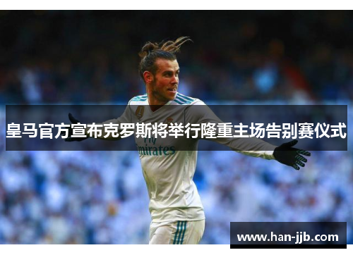 皇马官方宣布克罗斯将举行隆重主场告别赛仪式