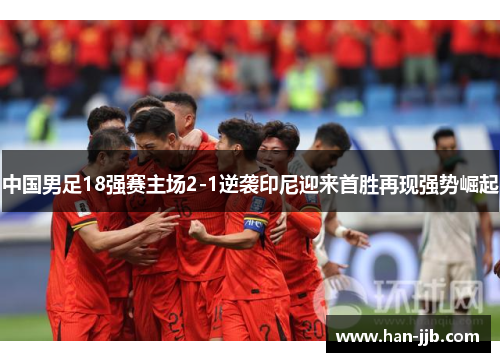 中国男足18强赛主场2-1逆袭印尼迎来首胜再现强势崛起